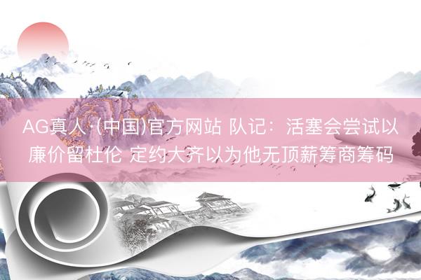 AG真人·(中国)官方网站 队记：活塞会尝试以廉价留杜伦 定约大齐以为他无顶薪筹商筹码