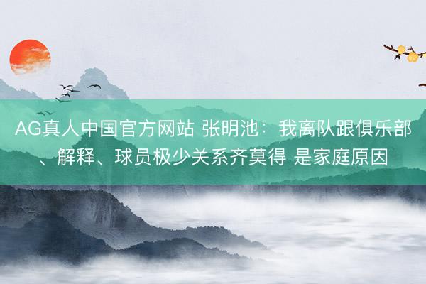 AG真人中国官方网站 张明池：我离队跟俱乐部、解释、球员极少关系齐莫得 是家庭原因