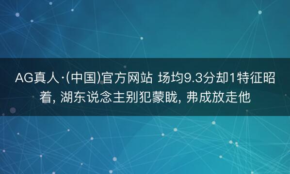 AG真人·(中国)官方网站 场均9.3分却1特征昭着, 湖东说念主别犯蒙眬, 弗成放走他