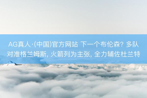 AG真人·(中国)官方网站 下一个布伦森? 多队对准格兰姆斯, 火箭列为主张, 全力辅佐杜兰特