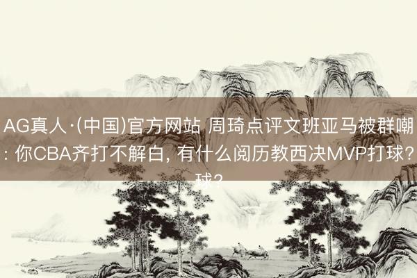 AG真人·(中国)官方网站 周琦点评文班亚马被群嘲: 你CBA齐打不解白， 有什么阅历教西决MVP打球?