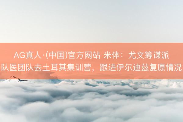 AG真人·(中国)官方网站 米体：尤文筹谋派队医团队去土耳其集训营，跟进伊尔迪兹复原情况