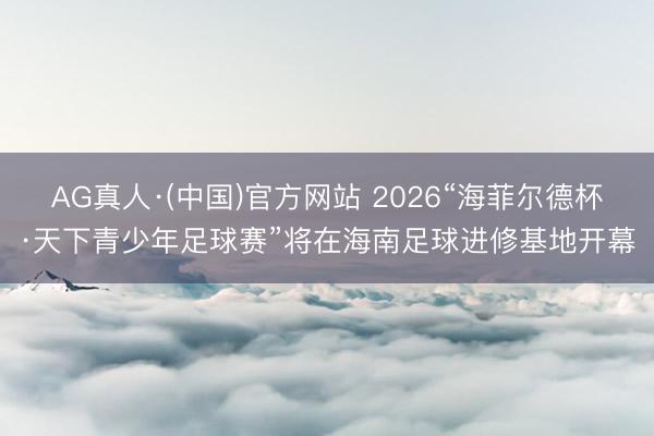 AG真人·(中国)官方网站 2026“海菲尔德杯·天下青少年足球赛”将在海南足球进修基地开幕