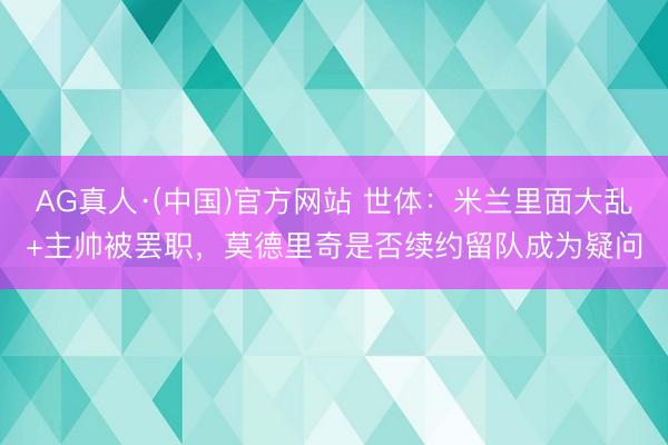 AG真人·(中国)官方网站 世体：米兰里面大乱+主帅被罢职，莫德里奇是否续约留队成为疑问