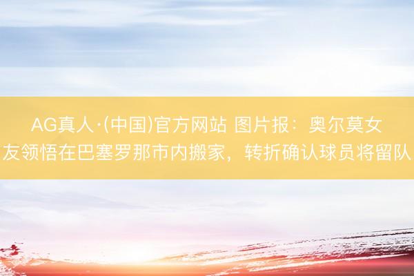 AG真人·(中国)官方网站 图片报:奥尔莫女友领悟在巴塞罗那市内搬家,转折确认球员将留队
