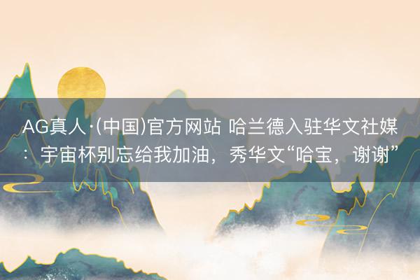 AG真人·(中国)官方网站 哈兰德入驻华文社媒：宇宙杯别忘给我加油，秀华文“哈宝，谢谢”