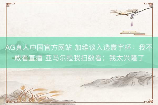 AG真人中国官方网站 加维谈入选寰宇杯：我不敢看直播 亚马尔拉我扫数看；我太兴隆了