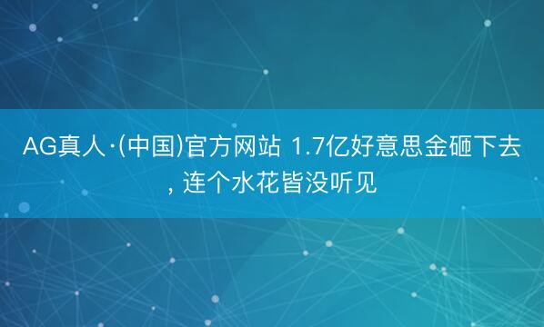AG真人·(中国)官方网站 1.7亿好意思金砸下去， 连个水花皆没听见