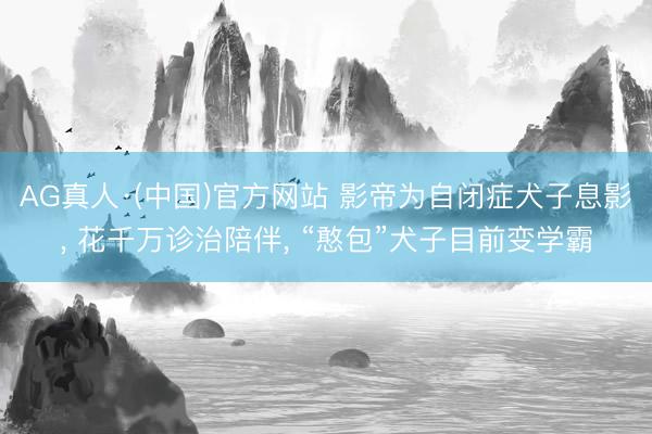 AG真人·(中国)官方网站 影帝为自闭症犬子息影， 花千万诊治陪伴， “憨包”犬子目前变学霸