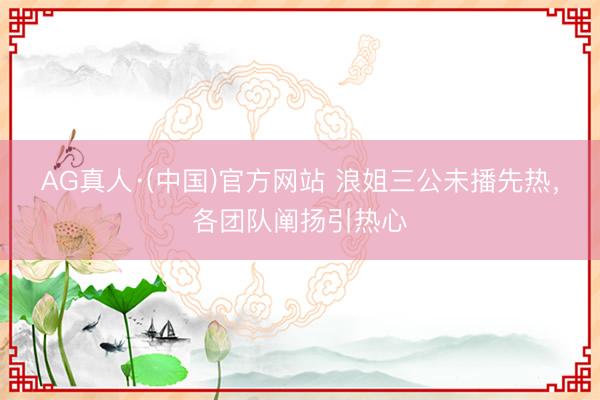 AG真人·(中国)官方网站 浪姐三公未播先热，各团队阐扬引热心