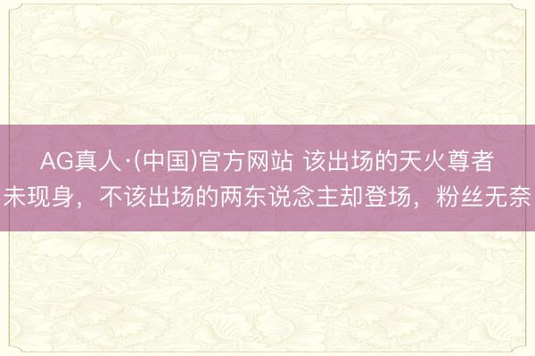 AG真人·(中国)官方网站 该出场的天火尊者未现身，不该出场的两东说念主却登场，粉丝无奈