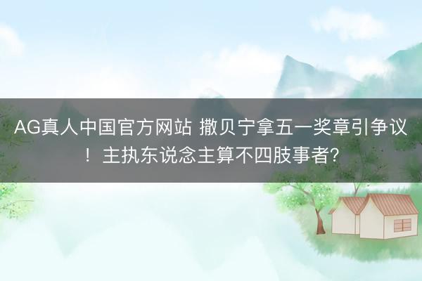 AG真人中国官方网站 撒贝宁拿五一奖章引争议！主执东说念主算不四肢事者？