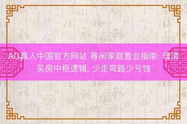 AG真人中国官方网站 等闲家庭置业指南: 理清买房中枢逻辑， 少走弯路少亏蚀