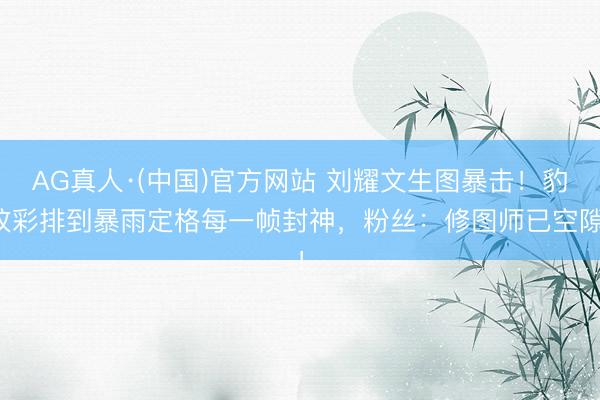 AG真人·(中国)官方网站 刘耀文生图暴击!豹纹彩排到暴雨定格每一帧封神,粉丝:修图师已空隙!