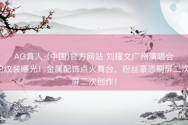 AG真人·(中国)官方网站 刘耀文广州演唱会野性豹纹装曝光！金属配饰点火舞台，粉丝豪恣刷屏二次创作！