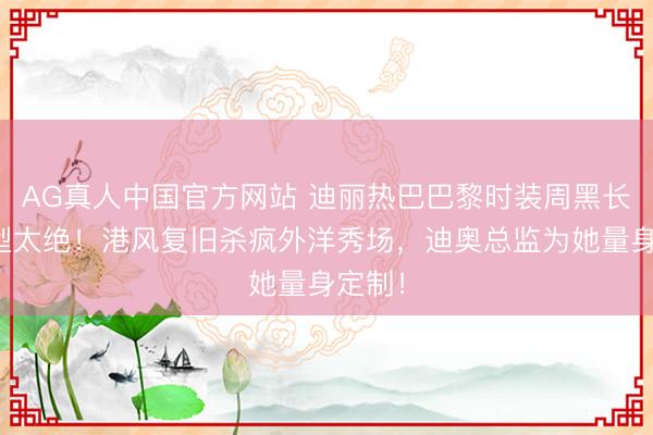 AG真人中国官方网站 迪丽热巴巴黎时装周黑长直造型太绝!港风复旧杀疯外洋秀场,迪奥总监为她量身定制!