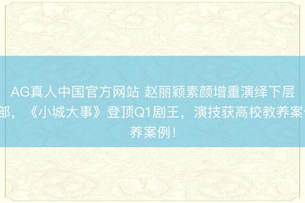 AG真人中国官方网站 赵丽颖素颜增重演绎下层干部，《小城大事》登顶Q1剧王，演技获高校教养案例！