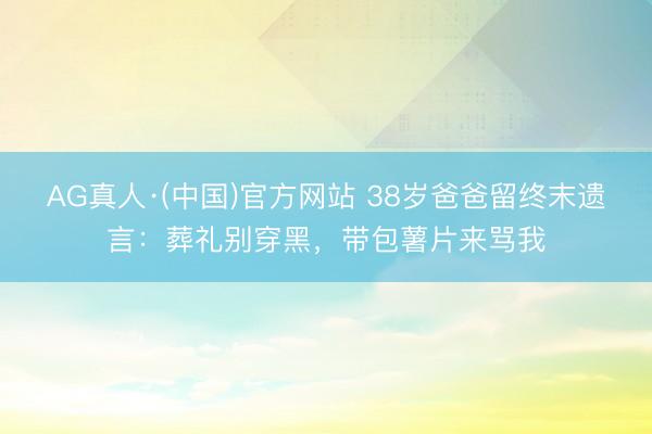 AG真人·(中国)官方网站 38岁爸爸留终末遗言：葬礼别穿黑，带包薯片来骂我