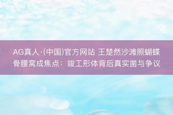 AG真人·(中国)官方网站 王楚然沙滩照蝴蝶骨腰窝成焦点：竣工形体背后真实凿与争议