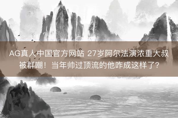 AG真人中国官方网站 27岁阿尔法演浓重大叔被群嘲！当年帅过顶流的他咋成这样了？