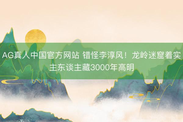 AG真人中国官方网站 错怪李淳风!龙岭迷窟着实主东谈主藏3000年高明