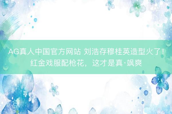 AG真人中国官方网站 刘浩存穆桂英造型火了！红金戏服配枪花，这才是真·飒爽