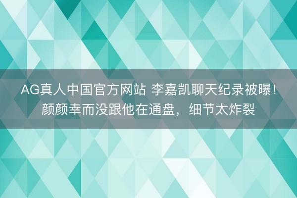 AG真人中国官方网站 李嘉凯聊天纪录被曝！颜颜幸而没跟他在通盘，细节太炸裂