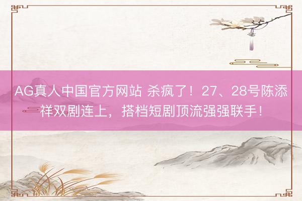 AG真人中国官方网站 杀疯了！27、28号陈添祥双剧连上，搭档短剧顶流强强联手！