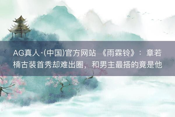 AG真人·(中国)官方网站 《雨霖铃》：章若楠古装首秀却难出圈，和男主最搭的竟是他