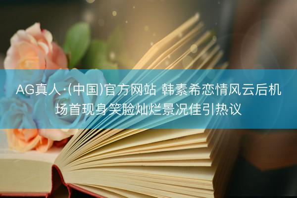 AG真人·(中国)官方网站 韩素希恋情风云后机场首现身笑脸灿烂景况佳引热议