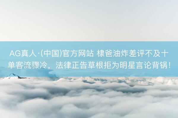 AG真人·(中国)官方网站 棣爸油炸差评不及十单客流骤冷，法律正告草根拒为明星言论背锅！