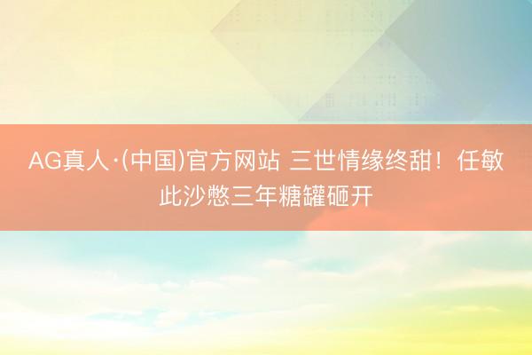 AG真人·(中国)官方网站 三世情缘终甜！任敏此沙憋三年糖罐砸开