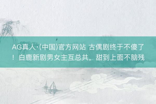 AG真人·(中国)官方网站 古偶剧终于不傻了！白鹿新剧男女主互总共，甜到上面不脑残