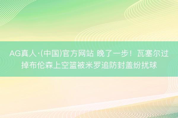 AG真人·(中国)官方网站 晚了一步！瓦塞尔过掉布伦森上空篮被米罗追防封盖纷扰球