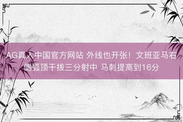 AG真人中国官方网站 外线也开张！文班亚马右侧弧顶干拔三分射中 马刺提高到16分