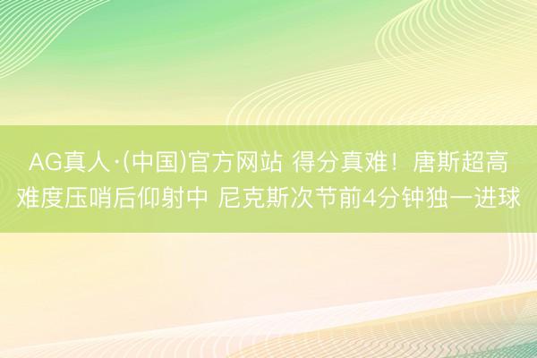AG真人·(中国)官方网站 得分真难！唐斯超高难度压哨后仰射中 尼克斯次节前4分钟独一进球