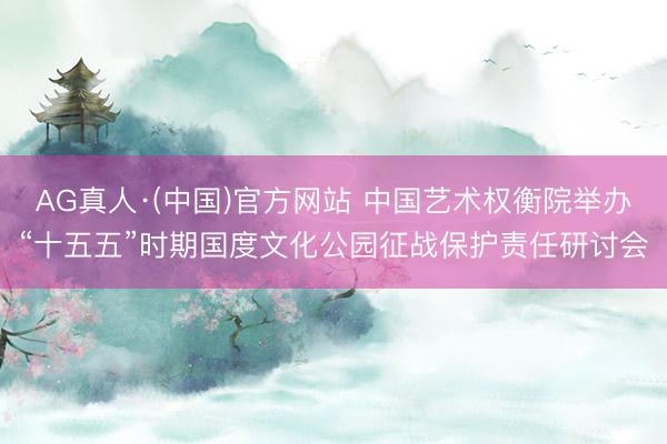 AG真人·(中国)官方网站 中国艺术权衡院举办“十五五”时期国度文化公园征战保护责任研讨会