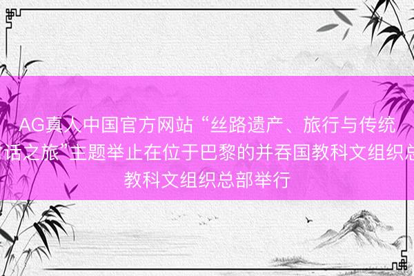 AG真人中国官方网站 “丝路遗产、旅行与传统: 娴雅对话之旅”主题举止在位于巴黎的并吞国教科文组织总部举行