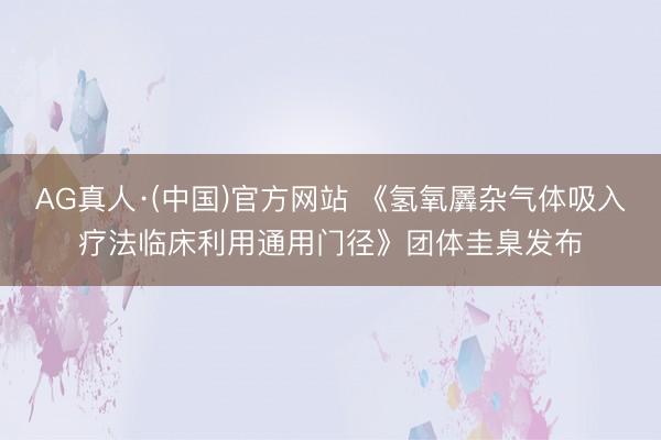 AG真人·(中国)官方网站 《氢氧羼杂气体吸入疗法临床利用通用门径》团体圭臬发布