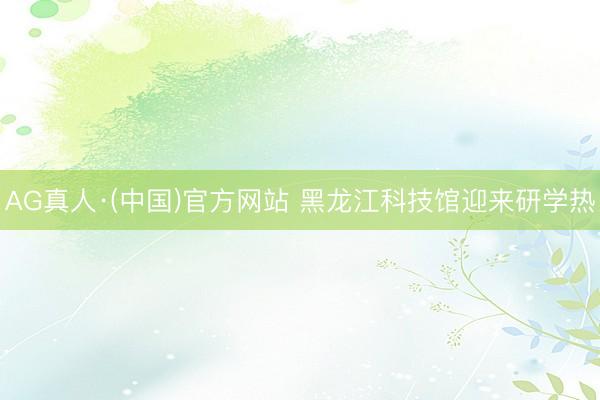 AG真人·(中国)官方网站 黑龙江科技馆迎来研学热