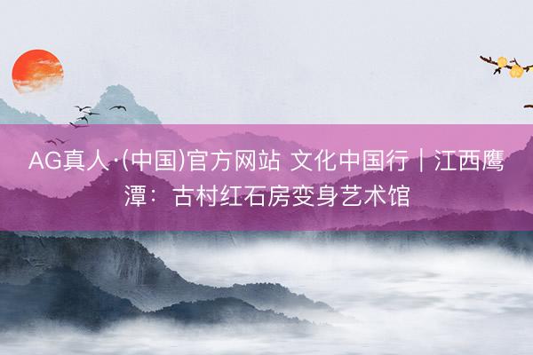 AG真人·(中国)官方网站 文化中国行|江西鹰潭:古村红石房变身艺术馆