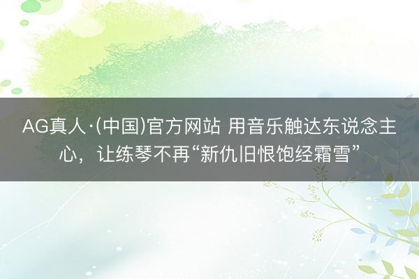 AG真人·(中国)官方网站 用音乐触达东说念主心，让练琴不再“新仇旧恨饱经霜雪”