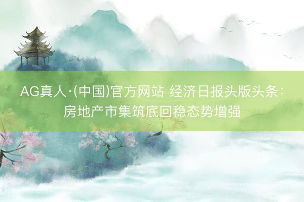 AG真人·(中国)官方网站 经济日报头版头条：房地产市集筑底回稳态势增强