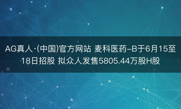 AG真人·(中国)官方网站 麦科医药-B于6月15至18日招股 拟众人发售5805.44万股H股