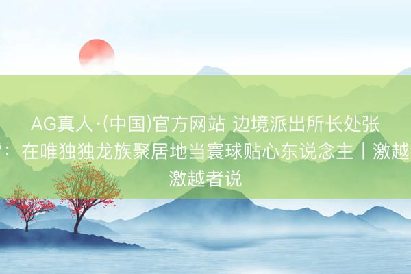 AG真人·(中国)官方网站 边境派出所长处张启雷：在唯独独龙族聚居地当寰球贴心东说念主丨激越者说