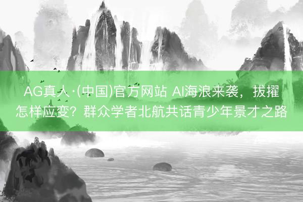 AG真人·(中国)官方网站 AI海浪来袭，拔擢怎样应变？群众学者北航共话青少年景才之路