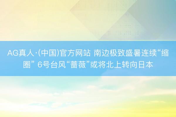 AG真人·(中国)官方网站 南边极致盛暑连续“缩圈” 6号台风“蔷薇”或将北上转向日本