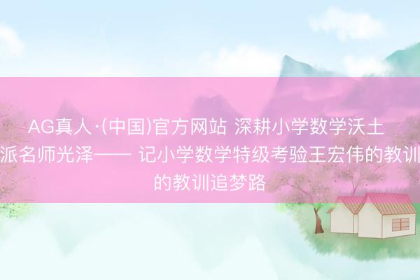 AG真人·(中国)官方网站 深耕小学数学沃土 灵通粤派名师光泽—— 记小学数学特级考验王宏伟的教训追梦路