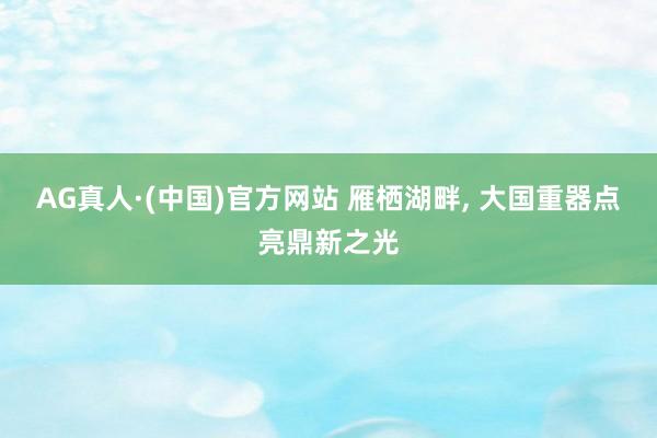 AG真人·(中国)官方网站 雁栖湖畔， 大国重器点亮鼎新之光
