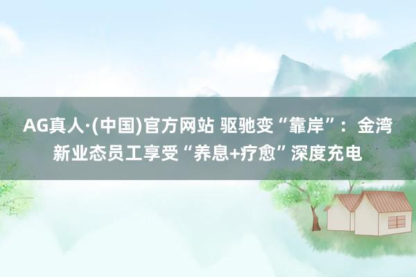 AG真人·(中国)官方网站 驱驰变“靠岸”：金湾新业态员工享受“养息+疗愈”深度充电